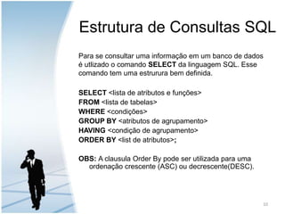 Estrutura de Consultas SQLPara se consultar uma informação em um banco de dados é utlizado o comando SELECT da linguagem SQL. Esse comando tem uma estrurura bem definida.SELECT <lista de atributos e funções>FROM <lista de tabelas>WHERE <condições>GROUP BY <atributos de agrupamento> HAVING <condição de agrupamento>ORDER BY <list de atributos>;OBS: A clausula OrderBy pode ser utilizada para uma ordenação crescente (ASC) ou decrescente(DESC).10