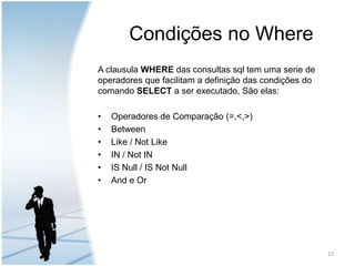 Condições no WhereA clausula WHERE das consultas sql tem uma serie de operadores que facilitam a definição das condições do comando SELECT a ser executado, São elas:Operadores de Comparação (=,<,>)BetweenLike / Not LikeIN / Not INIS Null / IS Not NullAnd e Or13