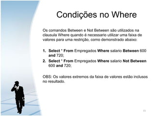 Condições no WhereOs comandos Between e Not Between são utilizados na clausula Where quando é necessario utilizar uma faixa de valores para uma restrição, como demonstrado abaixo:Select * From Empregados Where salario Between 600 and 720;Select * From Empregados Where salario Not Between 600 and 720;OBS: Os valores extremos da faixa de valores estão inclusos no resultado.15