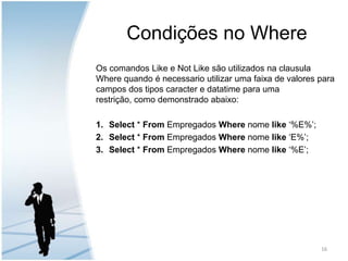 Condições no WhereOs comandos Like e Not Like são utilizados na clausula Where quando é necessario utilizar uma faixa de valores para campos dos tipos caracter e datatime para uma restrição, como demonstrado abaixo:Select * From Empregados Where nome like ‘%E%’;Select * From Empregados Where nome like ‘E%’;Select * From Empregados Where nome like ‘%E’;16
