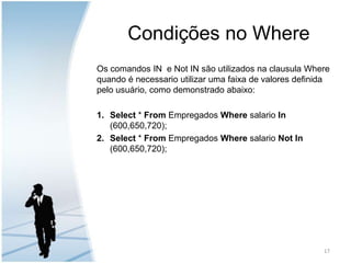 Condições no WhereOs comandos IN  e Not IN são utilizados na clausula Where quando é necessario utilizar uma faixa de valores definida pelo usuário, como demonstrado abaixo:Select * From Empregados Where salario In (600,650,720);Select * From Empregados Where salario Not In (600,650,720);17