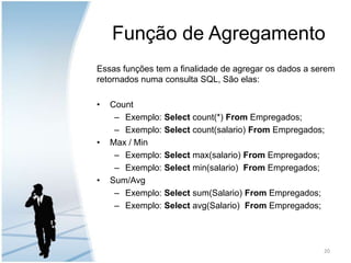 Função de AgregamentoEssas funções tem a finalidade de agregar os dados a serem retornados numa consulta SQL, São elas:CountExemplo: Select count(*) From Empregados;Exemplo: Select count(salario) From Empregados;Max / MinExemplo: Select max(salario) From Empregados;Exemplo: Select min(salario)  From Empregados;Sum/AvgExemplo: Select sum(Salario) From Empregados;Exemplo: Select avg(Salario)  From Empregados;20