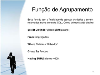 Função de AgrupamentoEssa função tem a finalidade de agrupar os dados a serem retornados numa consulta SQL, Como demonstrado abaixo:Select Distinct Funcao,Sum(Salario)From Empregados Where Cidade = ‘Salvador’ Group By Funcao Having SUM(Salario) > 60021