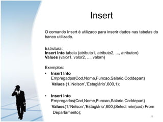 InsertO comando Insert é utilizado para inserir dados nas tabelas do banco utilizado.Estrutura:Insert Intotabela (atributo1, atributo2, ..., atributon) Values (valor1, valor2, ..., valorn)Exemplos:Insert Into       Empregados(Cod,Nome,Funcao,Salario,Coddepart)Values (1,’Nelson’,’Estagiário’,600,1);Insert Into  Empregados(Cod,Nome,Funcao,Salario,Coddepart)Values(1,’Nelson’,’Estagiário’,600,(Select min(cod) From        Departamento);26