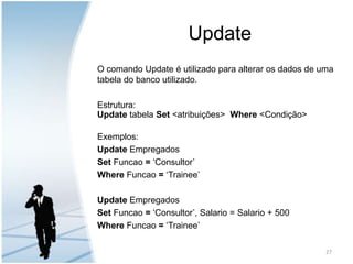 UpdateO comando Update é utilizado para alterar os dados de uma tabela do banco utilizado.Estrutura:UpdatetabelaSet <atribuições>Where <Condição>Exemplos:Update EmpregadosSet Funcao = ‘Consultor’Where Funcao = ‘Trainee’Update EmpregadosSet Funcao = ‘Consultor’, Salario = Salario + 500Where Funcao = ‘Trainee’27