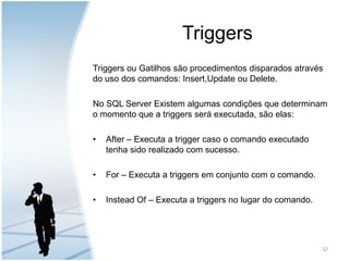 TriggersTriggers ou Gatilhos são procedimentos disparados através do uso dos comandos: Insert,Update ou Delete.No SQL Server Existem algumas condições que determinam o momento que a triggers será executada, são elas:After – Executa a trigger caso o comando executado tenha sido realizado com sucesso.For – Executa a triggers em conjunto com o comando.Instead Of – Executa a triggers no lugar do comando.32