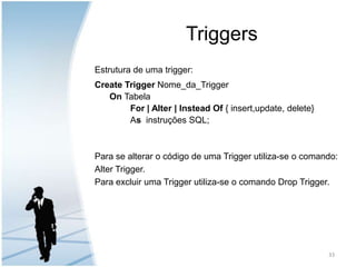 TriggersEstrutura de uma trigger:Create Trigger Nome_da_TriggerOn TabelaFor | Alter | Instead Of { insert,update, delete}     		As  instruções SQL;Para se alterar o código de uma Trigger utiliza-se o comando: Alter Trigger.Para excluir uma Trigger utiliza-se o comando Drop Trigger.33