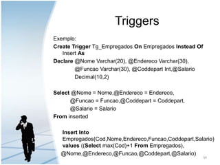 TriggersExemplo:Create Trigger Tg_EmpregadosOnEmpregados InsteadOfInsertAsDeclare@Nome Varchar(20), @EnderecoVarchar(30),              @FuncaoVarchar(30), @CoddepartInt,@Salario              Decimal(10,2)Select@Nome = Nome,@Endereco = Endereco,  @Funcao = Funcao,@Coddepart = Coddepart,  @Salario = SalarioFrominsertedInsertInto Empregados(Cod,Nome,Endereco,Funcao,Coddepart,Salario) values ((Selectmax(Cod)+1 From Empregados),    @Nome,@Endereco,@Funcao,@Coddepart,@Salario)34