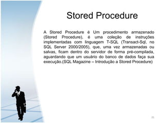 Stored ProcedureA Stored Procedure é Um procedimento armazenado (Stored Procedure), é uma coleção de instruções implementadas com linguagem T-SQL (Transact-Sql, no SQL Server 2000/2005), que, uma vez armazenadas ou salvas, ficam dentro do servidor de forma pré-compilada, aguardando que um usuário do banco de dados faça sua execução.(SQL Magazine – Introdução a Stored Procedure)35