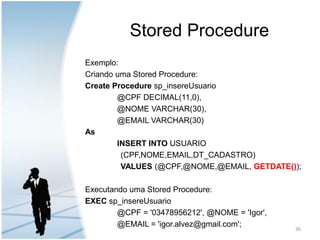 Stored ProcedureExemplo:Criando uma Stored Procedure:Create Proceduresp_insereUsuario	@CPF DECIMAL(11,0),	@NOME VARCHAR(30),	@EMAIL VARCHAR(30)AsINSERT INTOUSUARIO                 (CPF,NOME,EMAIL,DT_CADASTRO)VALUES(@CPF,@NOME,@EMAIL, GETDATE());Executando uma Stored Procedure:EXEC sp_insereUsuario	@CPF = '03478956212', @NOME = 'Igor',	@EMAIL = 'igor.alvez@gmail.com';36