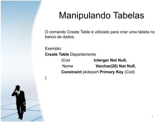 Manipulando TabelasO comando Create Table é utilizado para criar uma tabela no banco de dados.Exemplo:Create TableDepartamento		(Cod		Interger Not Null,          	 Nome 	                Varchar(20) NotNull,ConstraintpkdepartPrimary Key (Cod))6