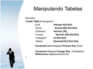 Manipulando TabelasExemplo:Create TableEmpregados		(Cod		Interger Not Null,          	 Nome 	                Varchar(20) Not Null,Endereco	Varchar (30),		 Funcao                   Varchar (30) Not Null,		 Coddepart	Int Not Null,		 Salario		Decimal(10,2) Not Null,ConstraintpkempregadoPrimary Key (Cod),ConstraintfkdepartForeign Key  (Coddepart) 	 References departamento(Cod) ) 7