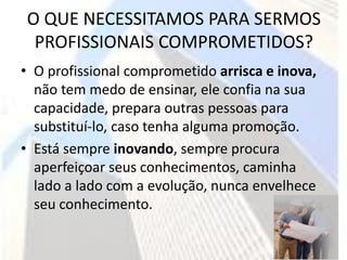 O QUE NECESSITAMOS PARA SERMOS
 PROFISSIONAIS COMPROMETIDOS?
• O profissional comprometido arrisca e inova,
  não tem medo de ensinar, ele confia na sua
  capacidade, prepara outras pessoas para
  substituí-lo, caso tenha alguma promoção.
• Está sempre inovando, sempre procura
  aperfeiçoar seus conhecimentos, caminha
  lado a lado com a evolução, nunca envelhece
  seu conhecimento.
 