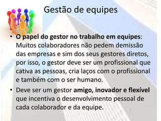 Gestão de equipes

• O papel do gestor no trabalho em equipes:
  Muitos colaboradores não pedem demissão
  das empresas e sim dos seus gestores diretos,
  por isso, o gestor deve ser um profissional que
  cativa as pessoas, cria laços com o profissional
  e também com o ser humano.
• Deve ser um gestor amigo, inovador e flexível
  que incentiva o desenvolvimento pessoal de
  cada colaborador e da equipe.
 