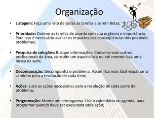 Organização
• Listagem: Faça uma lista de todas as tarefas a serem feitas;

• Prioridade: Ordene as tarefas de acordo com sua urgência e importância.
  Para isso é necessário avaliar os impactos das conseqüências dos possíveis
  problemas;

• Pesquisa de soluções: Busque informações. Converse com outros
  profissionais da área, consulte um especialista ou até mesmo faça uma
  busca na web;

• Decomposição: Decomponha o problema. Assim fica mais fácil visualizar o
  caminho para a resolução de cada item;

• Ações: Liste as ações necessárias para a resolução de cada parte do
  problema;

• Programação: Monte um cronograma. Use o calendário ou agenda, para
  programar quando deve ser executada cada ação;
 