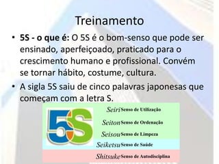 Treinamento
• 5S - o que é: O 5S é o bom-senso que pode ser
  ensinado, aperfeiçoado, praticado para o
  crescimento humano e profissional. Convém
  se tornar hábito, costume, cultura.
• A sigla 5S saiu de cinco palavras japonesas que
  começam com a letra S.
                         Seiri Senso de Utilização
                       Seiton Senso de Ordenação
                      Seisou Senso de Limpeza
                     Seiketsu Senso de Saúde
                     Shitsuke Senso de Autodisciplina
 