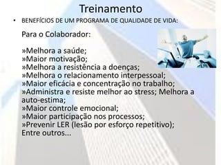 Treinamento
• BENEFÍCIOS DE UM PROGRAMA DE QUALIDADE DE VIDA:

  Para o Colaborador:
  »Melhora a saúde;
  »Maior motivação;
  »Melhora a resistência a doenças;
  »Melhora o relacionamento interpessoal;
  »Maior eficácia e concentração no trabalho;
  »Administra e resiste melhor ao stress; Melhora a
  auto-estima;
  »Maior controle emocional;
  »Maior participação nos processos;
  »Prevenir LER (lesão por esforço repetitivo);
  Entre outros...
 