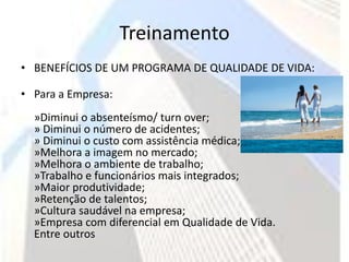 Treinamento
• BENEFÍCIOS DE UM PROGRAMA DE QUALIDADE DE VIDA:

• Para a Empresa:
  »Diminui o absenteísmo/ turn over;
  » Diminui o número de acidentes;
  » Diminui o custo com assistência médica;
  »Melhora a imagem no mercado;
  »Melhora o ambiente de trabalho;
  »Trabalho e funcionários mais integrados;
  »Maior produtividade;
  »Retenção de talentos;
  »Cultura saudável na empresa;
  »Empresa com diferencial em Qualidade de Vida.
  Entre outros
 