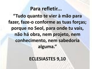 Para refletir...
   “Tudo quanto te vier à mão para
fazer, faze-o conforme as tuas forças;
  porque no Seol, para onde tu vais,
    não há obra, nem projeto, nem
    conhecimento, nem sabedoria
               alguma.”

          ECLESIASTES 9,10
 