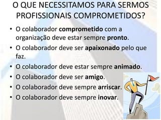 O QUE NECESSITAMOS PARA SERMOS
 PROFISSIONAIS COMPROMETIDOS?
• O colaborador comprometido com a
  organização deve estar sempre pronto.
• O colaborador deve ser apaixonado pelo que
  faz.
• O colaborador deve estar sempre animado.
• O colaborador deve ser amigo.
• O colaborador deve sempre arriscar.
• O colaborador deve sempre inovar.
 