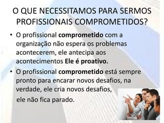 O QUE NECESSITAMOS PARA SERMOS
 PROFISSIONAIS COMPROMETIDOS?
• O profissional comprometido com a
  organização não espera os problemas
  acontecerem, ele antecipa aos
  acontecimentos Ele é proativo.
• O profissional comprometido está sempre
  pronto para encarar novos desafios, na
  verdade, ele cria novos desafios,
  ele não fica parado.
 