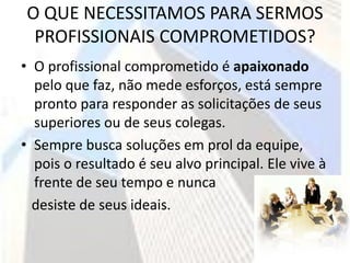 O QUE NECESSITAMOS PARA SERMOS
 PROFISSIONAIS COMPROMETIDOS?
• O profissional comprometido é apaixonado
  pelo que faz, não mede esforços, está sempre
  pronto para responder as solicitações de seus
  superiores ou de seus colegas.
• Sempre busca soluções em prol da equipe,
  pois o resultado é seu alvo principal. Ele vive à
  frente de seu tempo e nunca
  desiste de seus ideais.
 
