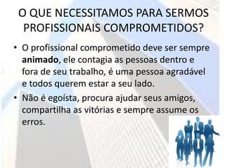 O QUE NECESSITAMOS PARA SERMOS
  PROFISSIONAIS COMPROMETIDOS?
• O profissional comprometido deve ser sempre
  animado, ele contagia as pessoas dentro e
  fora de seu trabalho, é uma pessoa agradável
  e todos querem estar a seu lado.
• Não é egoísta, procura ajudar seus amigos,
  compartilha as vitórias e sempre assume os
  erros.
 