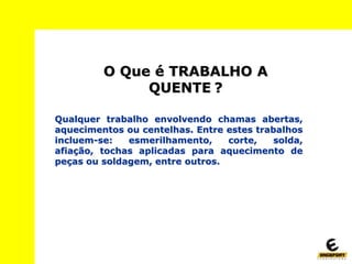 O Que é TRABALHO A
QUENTE ?
Qualquer trabalho envolvendo chamas abertas,
aquecimentos ou centelhas. Entre estes trabalhos
incluem-se: esmerilhamento, corte, solda,
afiação, tochas aplicadas para aquecimento de
peças ou soldagem, entre outros.
 