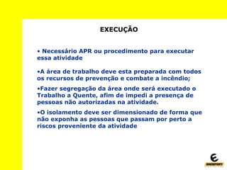 EXECUÇÃO
• Necessário APR ou procedimento para executar
essa atividade
•A área de trabalho deve esta preparada com todos
os recursos de prevenção e combate a incêndio;
•Fazer segregação da área onde será executado o
Trabalho a Quente, afim de impedi a presença de
pessoas não autorizadas na atividade.
•O isolamento deve ser dimensionado de forma que
não exponha as pessoas que passam por perto a
riscos proveniente da atividade
 