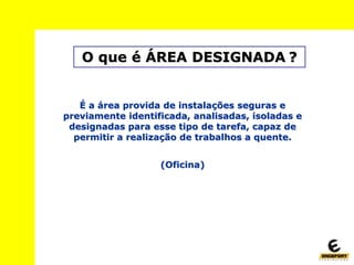 O que é ÁREA DESIGNADA ?
É a área provida de instalações seguras e
previamente identificada, analisadas, isoladas e
designadas para esse tipo de tarefa, capaz de
permitir a realização de trabalhos a quente.
(Oficina)
 