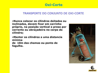 Oxi-Corte
•Nunca colocar os cilindros deitados ou
inclinados, devem ficar em carrinho
próprio, na posição vertical e preso por
corrente ou abraçadeira no corpo do
cilindro;
•Manter os cilindros a uma distancia
mínima
de 10m das chamas ou ponto de
fagulha.
TRANSPORTE DO CONJUNTO DE OXI-CORTE
 