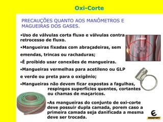 •Uso de válvulas corta fluxo e válvulas contra
retrocesso de fluxo.
•Mangueiras fixadas com abraçadeiras, sem
emendas, trincas ou rachaduras;
É proibido usar conexões de mangueiras.
Mangueiras vermelhas para acetileno ou GLP
e verde ou preta para o oxigênio;
Mangueiras não devem ficar expostas a fagulhas,
respingos superfícies quentes, cortantes
ou chamas de maçaricos.
Oxi-Corte
PRECAUÇÕES QUANTO AOS MANÔMETROS E
MAGUEIRAS DOS GASES.
As mangueiras do conjunto de oxi-corte
deve possuir dupla camada, porem caso a
primeira camada seja danificada a mesma
deve ser trocada.
 