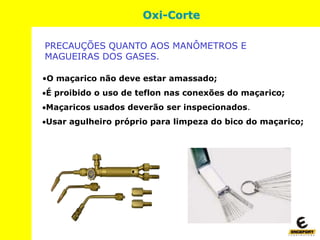 •O maçarico não deve estar amassado;
É proibido o uso de teflon nas conexões do maçarico;
Maçaricos usados deverão ser inspecionados.
Usar agulheiro próprio para limpeza do bico do maçarico;
Oxi-Corte
PRECAUÇÕES QUANTO AOS MANÔMETROS E
MAGUEIRAS DOS GASES.
 