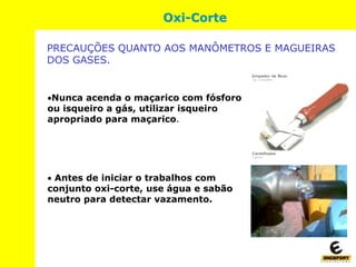 Nunca acenda o maçarico com fósforo
ou isqueiro a gás, utilizar isqueiro
apropriado para maçarico.
 Antes de iniciar o trabalhos com
conjunto oxi-corte, use água e sabão
neutro para detectar vazamento.
Oxi-Corte
PRECAUÇÕES QUANTO AOS MANÔMETROS E MAGUEIRAS
DOS GASES.
 