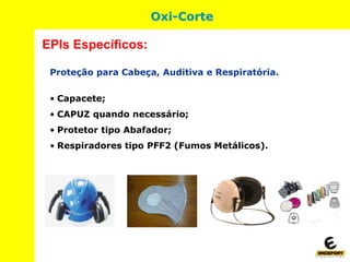 Oxi-Corte
Proteção para Cabeça, Auditiva e Respiratória.
• Capacete;
• CAPUZ quando necessário;
• Protetor tipo Abafador;
• Respiradores tipo PFF2 (Fumos Metálicos).
EPIs Específicos:
 