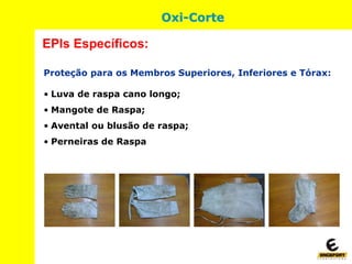 Proteção para os Membros Superiores, Inferiores e Tórax:
• Luva de raspa cano longo;
• Mangote de Raspa;
• Avental ou blusão de raspa;
• Perneiras de Raspa
EPIs Específicos:
Oxi-Corte
 