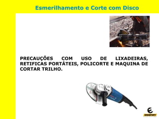 PRECAUÇÕES COM USO DE LIXADEIRAS,
RETIFICAS PORTÁTEIS, POLICORTE E MAQUINA DE
CORTAR TRILHO.
Esmerilhamento e Corte com Disco
 