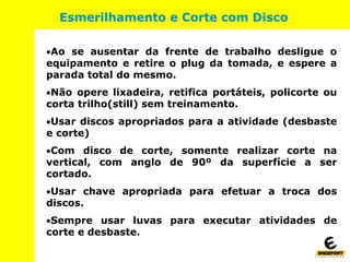 Ao se ausentar da frente de trabalho desligue o
equipamento e retire o plug da tomada, e espere a
parada total do mesmo.
Não opere lixadeira, retifica portáteis, policorte ou
corta trilho(still) sem treinamento.
Usar discos apropriados para a atividade (desbaste
e corte)
Com disco de corte, somente realizar corte na
vertical, com anglo de 90º da superfície a ser
cortado.
Usar chave apropriada para efetuar a troca dos
discos.
Sempre usar luvas para executar atividades de
corte e desbaste.
Esmerilhamento e Corte com Disco
 