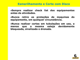 Sempre realizar check list dos equipamentos
antes da atividades.
Nunca retire as proteções de maquinas do
equipamento, em qualquer circunstância.
Nunca realizar cortes em tubulações em uso, a
menos que a mesma esteja devidamente
bloqueada, sinalizada e drenada.
Esmerilhamento e Corte com Disco
 