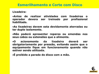 Lixadeira:
Antes de realizar atividades com lixadeiras o
operador devera ser treinado por profissional
habilitado.
As lixadeiras devem esta devidamente aterradas ou
ter duplo isolamento.
Não poderá apresentar reparos ou emendas nos
seus cabos ou extensões que a alimente.
O acionamento da lixadeira deverá ser
obrigatoriamente por pressão, evitando assim que o
equipamento fique em funcionamento quando não
estiver sendo utilizada.
É proibido a parada do disco com a mão.
Esmerilhamento e Corte com Disco
 