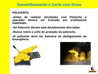 POLICORTE:
Antes de realizar atividades com Policorte o
operador devera ser treinado por profissional
habilitado.
As Policorte devem esta devidamente aterradas.
Nunca retire a coifa de proteção do policorte.
O policorte deve ter botoeira de desligamento de
Emergência.
Esmerilhamento e Corte com Disco
 