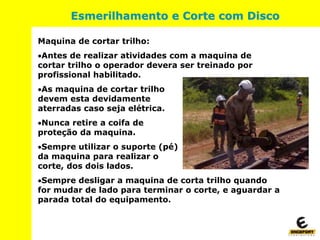 Maquina de cortar trilho:
Antes de realizar atividades com a maquina de
cortar trilho o operador devera ser treinado por
profissional habilitado.
As maquina de cortar trilho
devem esta devidamente
aterradas caso seja elétrica.
Nunca retire a coifa de
proteção da maquina.
Sempre utilizar o suporte (pé)
da maquina para realizar o
corte, dos dois lados.
Sempre desligar a maquina de corta trilho quando
for mudar de lado para terminar o corte, e aguardar a
parada total do equipamento.
Esmerilhamento e Corte com Disco
 