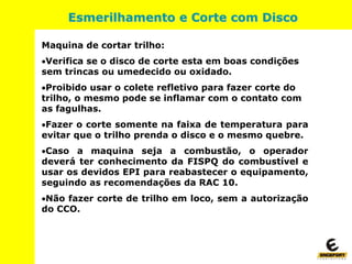 Maquina de cortar trilho:
Verifica se o disco de corte esta em boas condições
sem trincas ou umedecido ou oxidado.
Proibido usar o colete refletivo para fazer corte do
trilho, o mesmo pode se inflamar com o contato com
as fagulhas.
Fazer o corte somente na faixa de temperatura para
evitar que o trilho prenda o disco e o mesmo quebre.
Caso a maquina seja a combustão, o operador
deverá ter conhecimento da FISPQ do combustível e
usar os devidos EPI para reabastecer o equipamento,
seguindo as recomendações da RAC 10.
Não fazer corte de trilho em loco, sem a autorização
do CCO.
Esmerilhamento e Corte com Disco
 