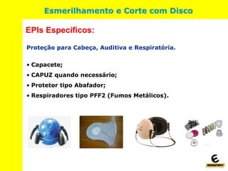 Proteção para Cabeça, Auditiva e Respiratória.
• Capacete;
• CAPUZ quando necessário;
• Protetor tipo Abafador;
• Respiradores tipo PFF2 (Fumos Metálicos).
EPIs Específicos:
Esmerilhamento e Corte com Disco
 