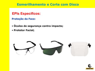 Proteção da Face:
• Óculos de segurança contra impacto;
• Protetor Facial;
EPIs Específicos:
Esmerilhamento e Corte com Disco
 