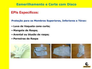 Proteção para os Membros Superiores, Inferiores e Tórax:
• Luva de Vaqueta cano curto;
• Mangote de Raspa;
• Avental ou blusão de raspa;
• Perneiras de Raspa
EPIs Específicos:
Esmerilhamento e Corte com Disco
 