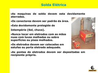 As maquinas de solda devem esta devidamente
aterradas.
Os conectores devem ser padrão da área.
Esta devidamente protegido de
Intempérie (Sol, chuva).
Nunca tocar em eletrodos com as mãos
nuas com luvas molhadas ou sobre
superfícies ou pisos molhados.
Os eletrodos devem ser colocados em
estufas ou porta eletrodo adequado.
As pontas de eletrodos devem ser depositadas em
recipiente próprio.
Solda Elétrica
 