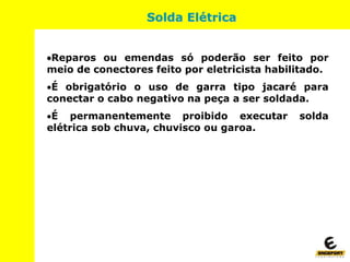 Reparos ou emendas só poderão ser feito por
meio de conectores feito por eletricista habilitado.
É obrigatório o uso de garra tipo jacaré para
conectar o cabo negativo na peça a ser soldada.
É permanentemente proibido executar solda
elétrica sob chuva, chuvisco ou garoa.
Solda Elétrica
 