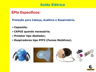 Proteção para Cabeça, Auditiva e Respiratória.
• Capacete;
• CAPUZ quando necessário;
• Protetor tipo Abafador;
• Respiradores tipo PFF2 (Fumos Metálicos).
EPIs Específicos:
Solda Elétrica
 