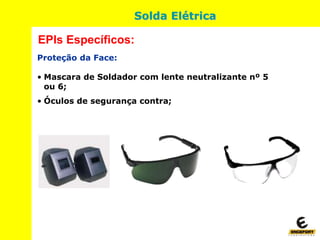 Proteção da Face:
• Mascara de Soldador com lente neutralizante nº 5
ou 6;
• Óculos de segurança contra;
EPIs Específicos:
Solda Elétrica
 